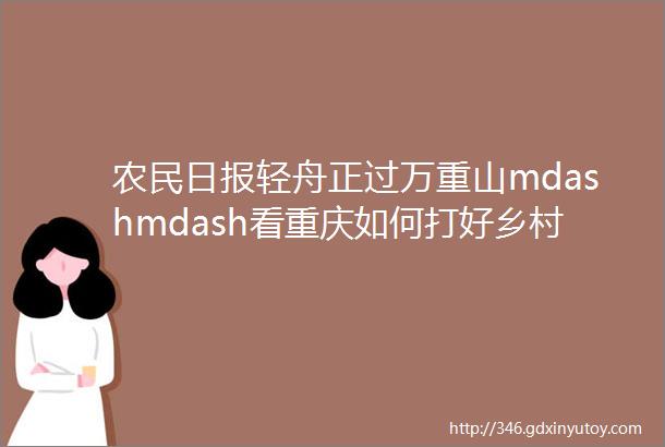 农民日报轻舟正过万重山mdashmdash看重庆如何打好乡村全面振兴主动仗头版头条