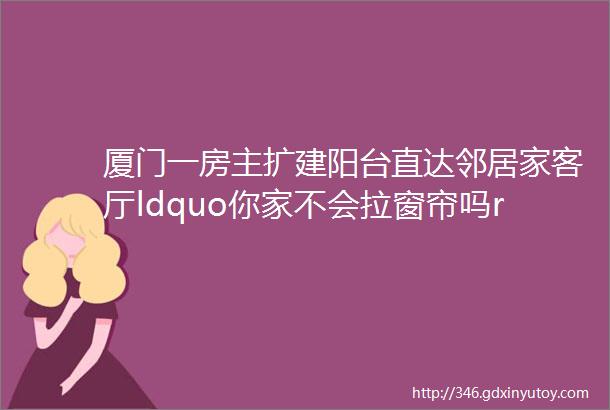 厦门一房主扩建阳台直达邻居家客厅ldquo你家不会拉窗帘吗rdquo