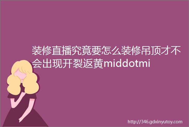 装修直播究竟要怎么装修吊顶才不会出现开裂返黄middotmiddotmiddotmiddotmiddotmiddotmiddot