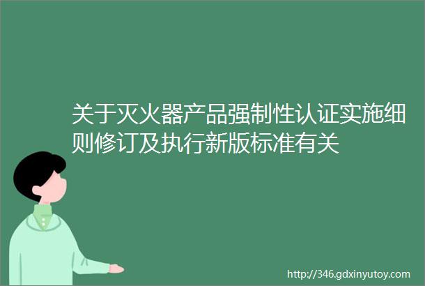 关于灭火器产品强制性认证实施细则修订及执行新版标准有关