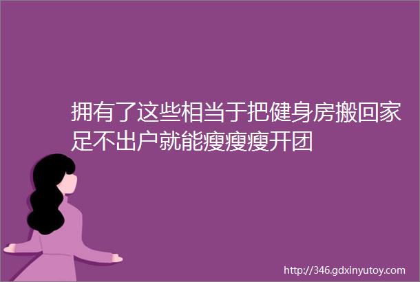 拥有了这些相当于把健身房搬回家足不出户就能瘦瘦瘦开团