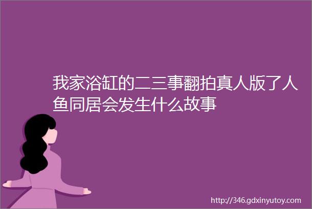 我家浴缸的二三事翻拍真人版了人鱼同居会发生什么故事