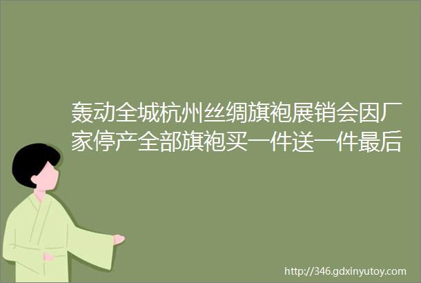 轰动全城杭州丝绸旗袍展销会因厂家停产全部旗袍买一件送一件最后一站进店还有丝巾免费送