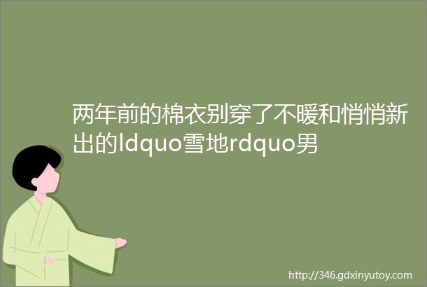 两年前的棉衣别穿了不暖和悄悄新出的ldquo雪地rdquo男装御寒保暖