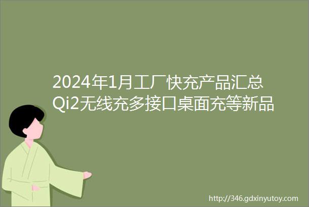 2024年1月工厂快充产品汇总Qi2无线充多接口桌面充等新品成为趋势