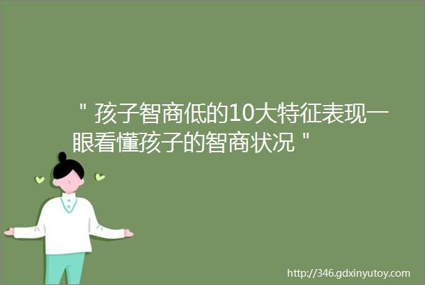 ＂孩子智商低的10大特征表现一眼看懂孩子的智商状况＂