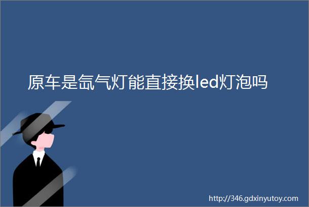 原车是氙气灯能直接换led灯泡吗