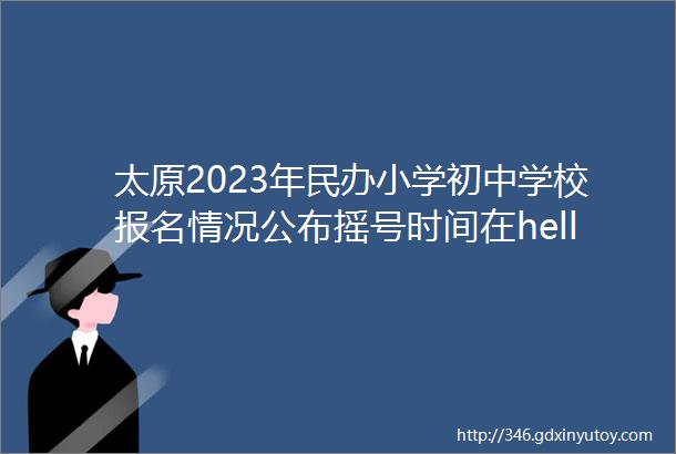 太原2023年民办小学初中学校报名情况公布摇号时间在helliphellip