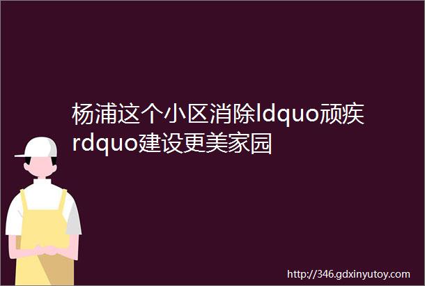 杨浦这个小区消除ldquo顽疾rdquo建设更美家园