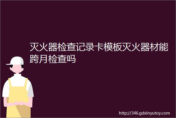 灭火器检查记录卡模板灭火器材能跨月检查吗