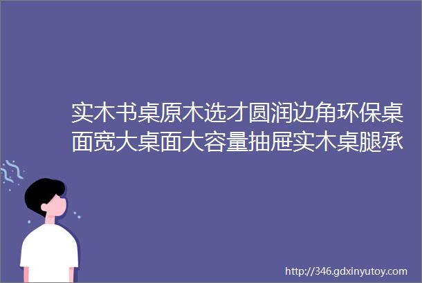 实木书桌原木选才圆润边角环保桌面宽大桌面大容量抽屉实木桌腿承重力强