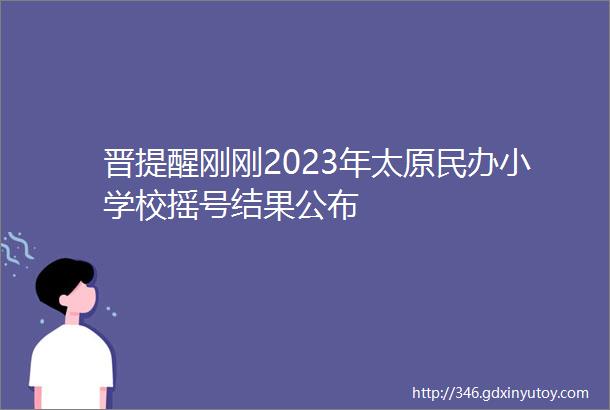 晋提醒刚刚2023年太原民办小学校摇号结果公布