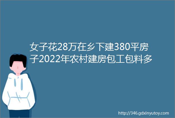 女子花28万在乡下建380平房子2022年农村建房包工包料多少钱