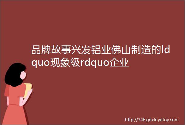 品牌故事兴发铝业佛山制造的ldquo现象级rdquo企业