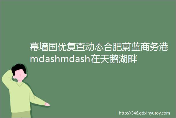 幕墙国优复查动态合肥蔚蓝商务港mdashmdash在天鹅湖畔精筑超高层单元幕墙